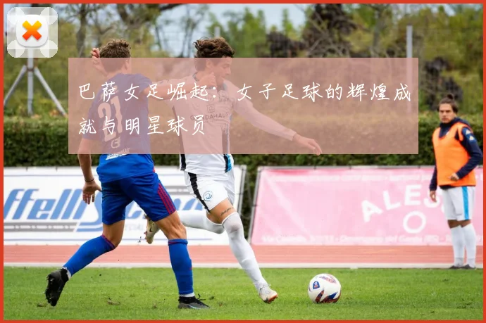 巴萨女足崛起:女子足球的辉煌成就与明星球员