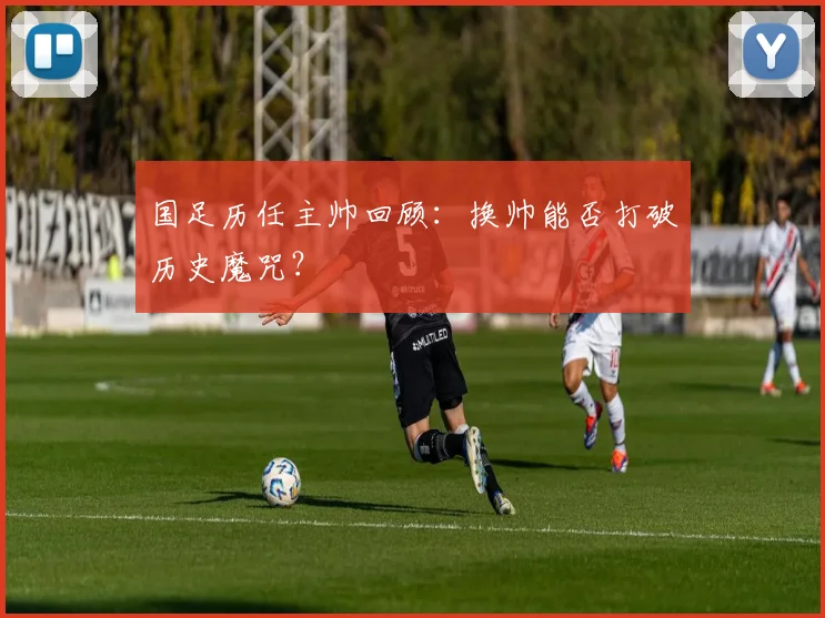 国足历任主帅回顾：换帅能否打破历史魔咒？