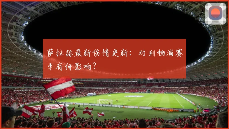 萨拉赫最新伤情更新:对利物浦赛季有何影响?