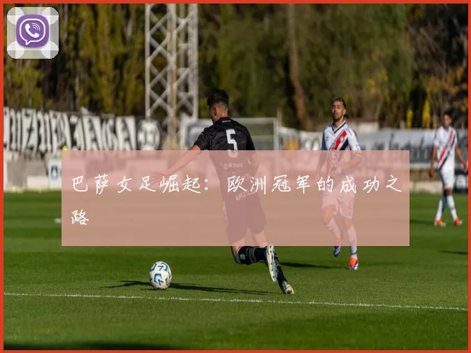 巴萨女足崛起:欧洲冠军的成功之路