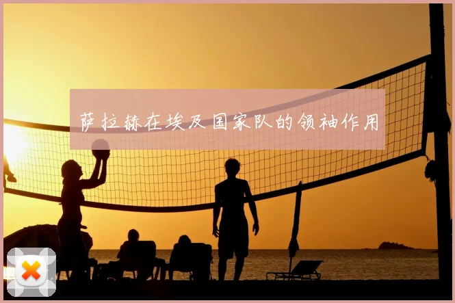 萨拉赫在埃及国家队的领袖作用