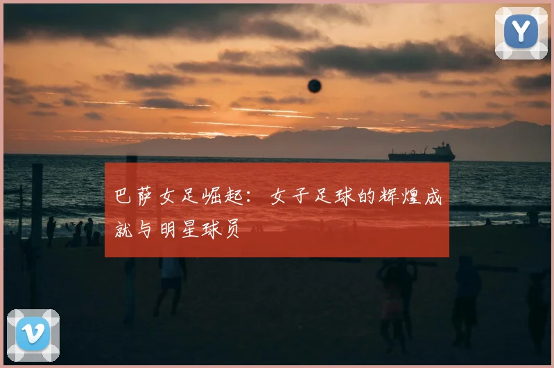 巴萨女足崛起:女子足球的辉煌成就与明星球员