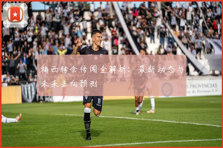 梅西转会传闻全解析：最新动态与未来去向预测