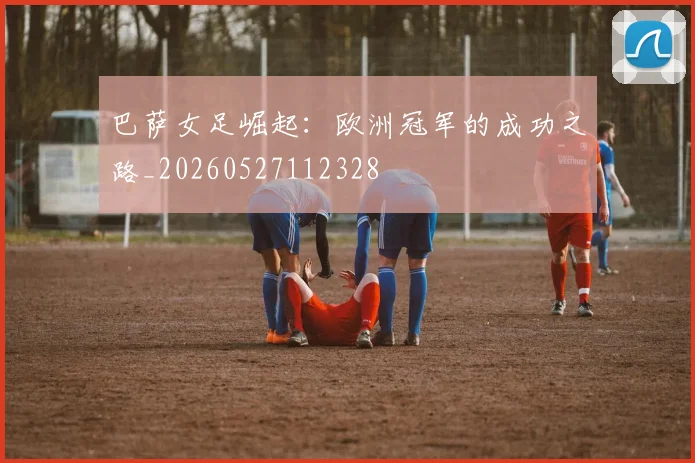 巴萨女足崛起:欧洲冠军的成功之路_20260527112328